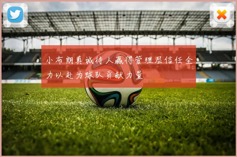 小布朗真诚待人赢得管理层信任全力以赴为球队贡献力量