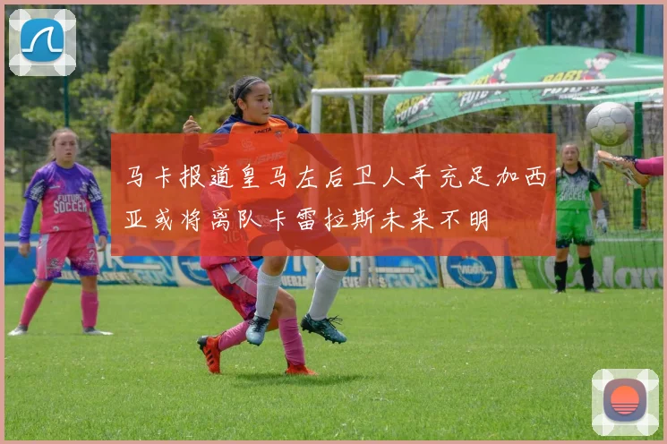 马卡报道皇马左后卫人手充足加西亚或将离队卡雷拉斯未来不明