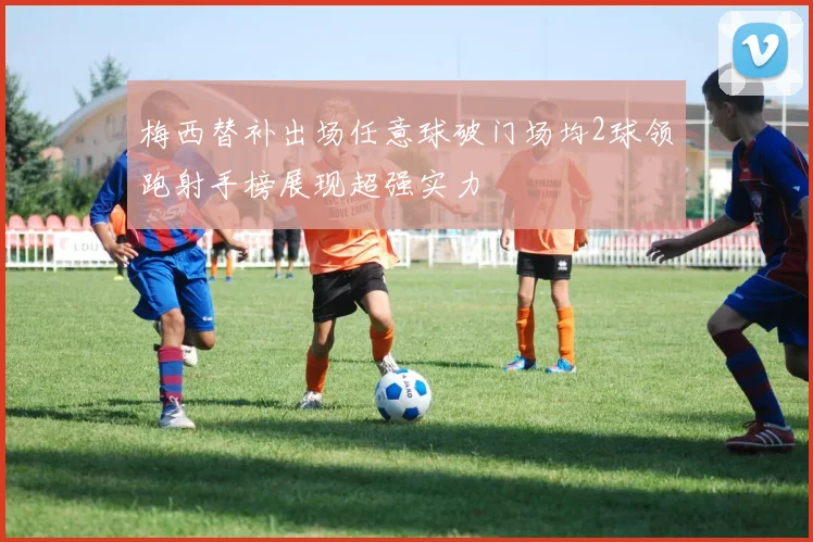 梅西替补出场任意球破门场均2球领跑射手榜展现超强实力