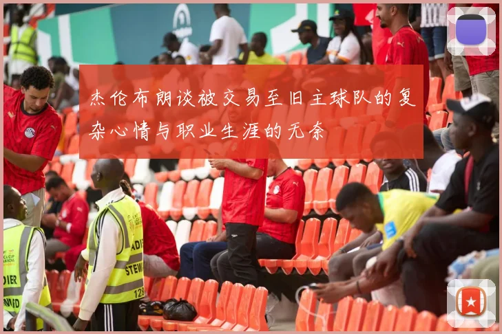 杰伦布朗谈被交易至旧主球队的复杂心情与职业生涯的无奈