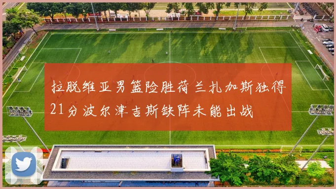 拉脱维亚男篮险胜荷兰扎加斯独得21分波尔津吉斯缺阵未能出战
