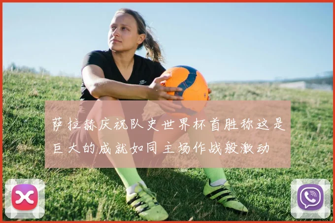 萨拉赫庆祝队史世界杯首胜称这是巨大的成就如同主场作战般激动