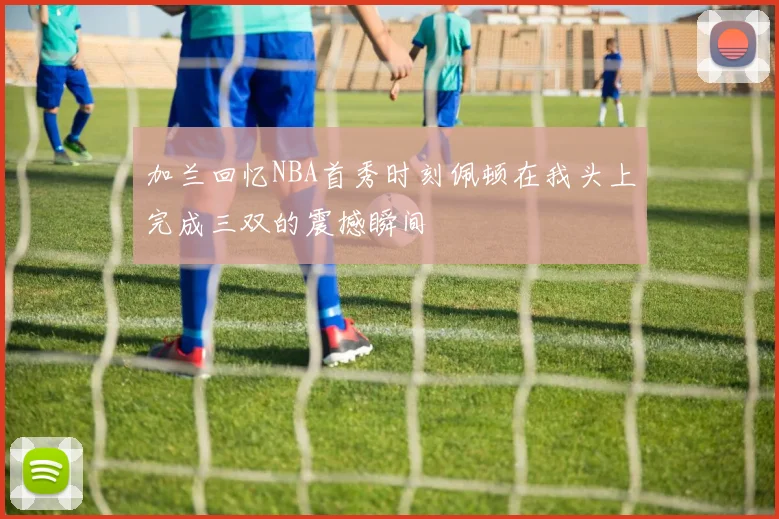 加兰回忆NBA首秀时刻佩顿在我头上完成三双的震撼瞬间