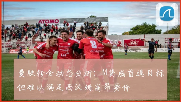 曼联转会动态分析：M费成首选目标但难以满足西汉姆高昂要价