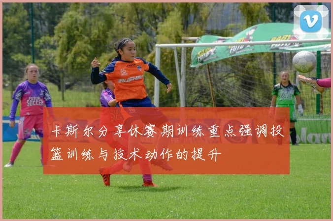 卡斯尔分享休赛期训练重点强调投篮训练与技术动作的提升