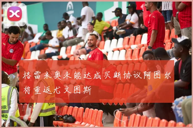 格雷米奥未能达成买断协议阿图尔将重返尤文图斯