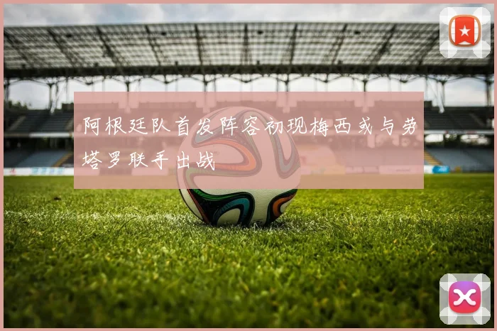 阿根廷队首发阵容初现梅西或与劳塔罗联手出战