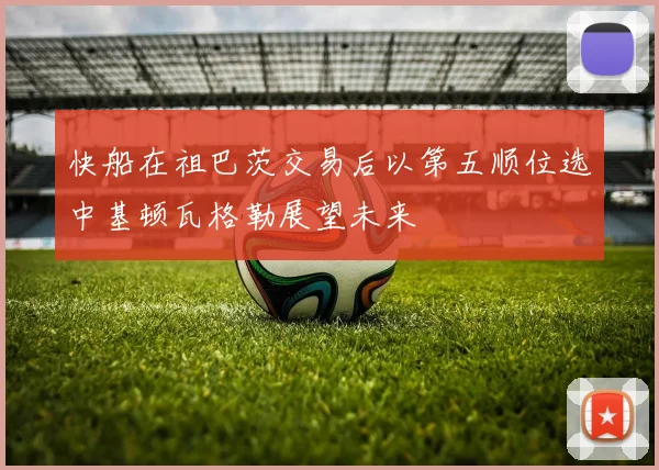 快船在祖巴茨交易后以第五顺位选中基顿瓦格勒展望未来