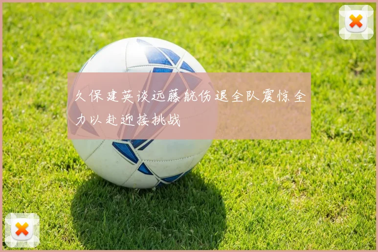 久保建英谈远藤航伤退全队震惊全力以赴迎接挑战