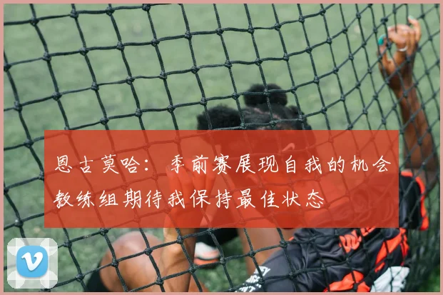 恩古莫哈:季前赛展现自我的机会教练组期待我保持最佳状态