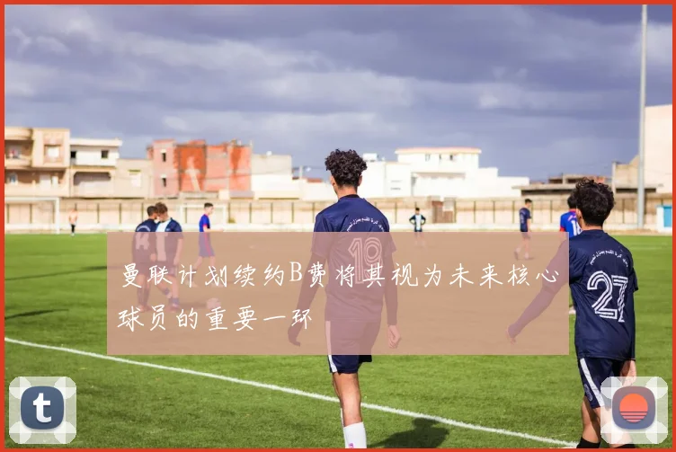 曼联计划续约B费将其视为未来核心球员的重要一环