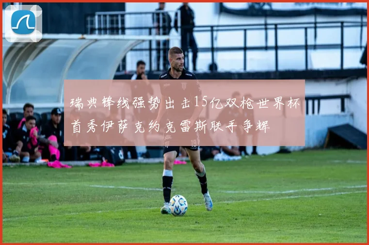 瑞典锋线强势出击15亿双枪世界杯首秀伊萨克约克雷斯联手争辉